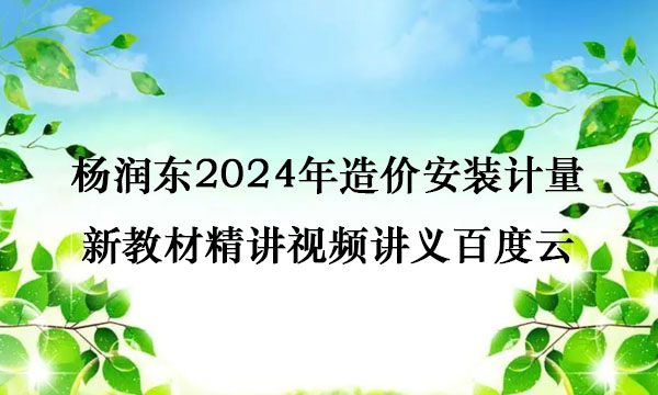 杨润东2024年造价安装计量新教材精讲视频讲义百度云