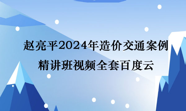 赵亮平2024年造价交通案例精讲班视频全套百度云
