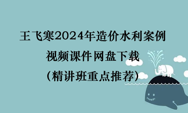 王飞寒2024年造价水利案例视频课件网盘下载（精讲班重点推荐）