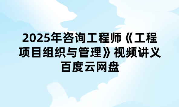 2025年咨询工程师《工程项目组织与管理》视频讲义百度云网盘