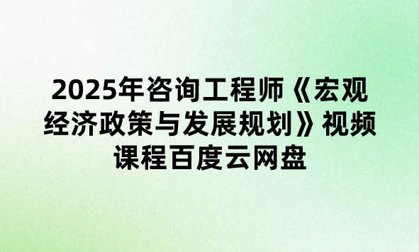 2025年咨询工程师《宏观经济政策与发展规划》视频课程百度云网盘