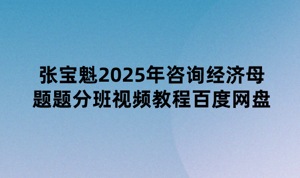 张宝魁2025年咨询经济母题题分班视频教程百度网盘