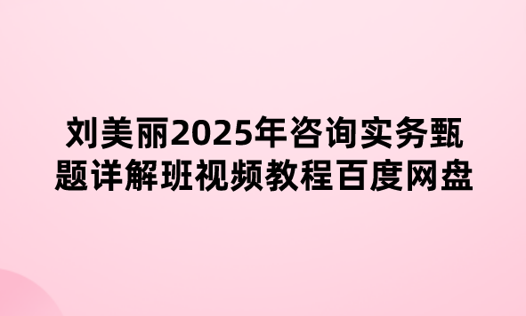 刘美丽2025年咨询实务甄题详解班视频教程百度网盘