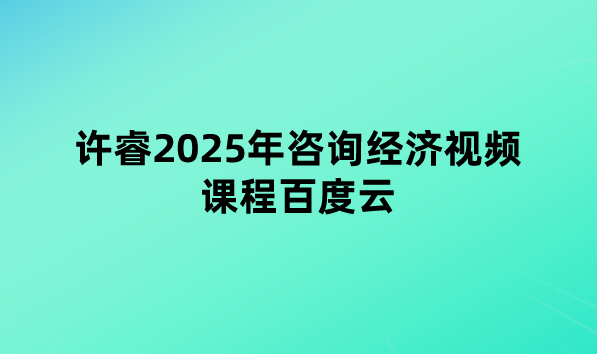 许睿2025年咨询经济视频课程百度云（考前串讲直播+模考密钥）