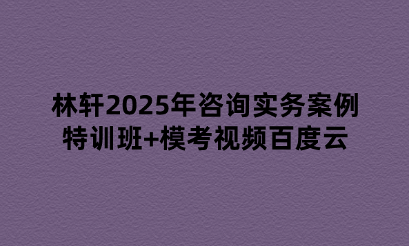 林轩2025年咨询实务案例特训班+模考视频百度云