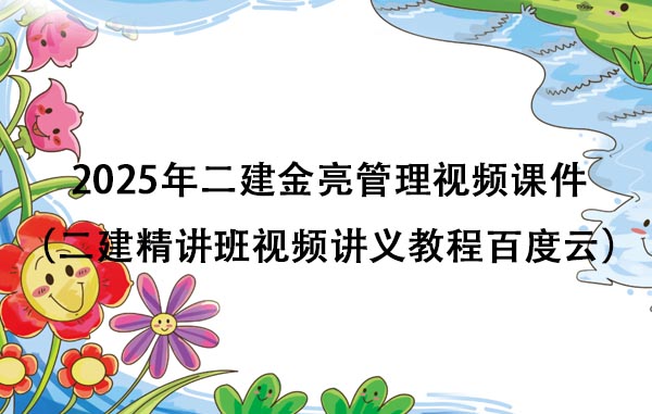 2025年二建金亮管理视频课件（二建精讲班视频讲义教程百度云）