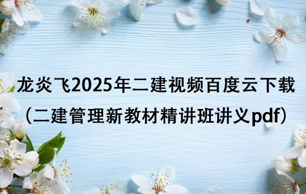 龙炎飞2025年二建视频百度云下载（二建管理新教材精讲班讲义pdf）