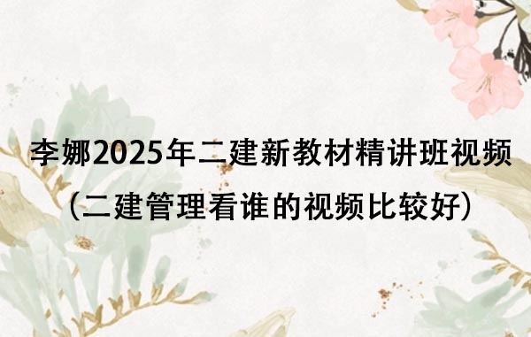 李娜2025年二建新教材精讲班视频（二建管理看谁的视频比较好）