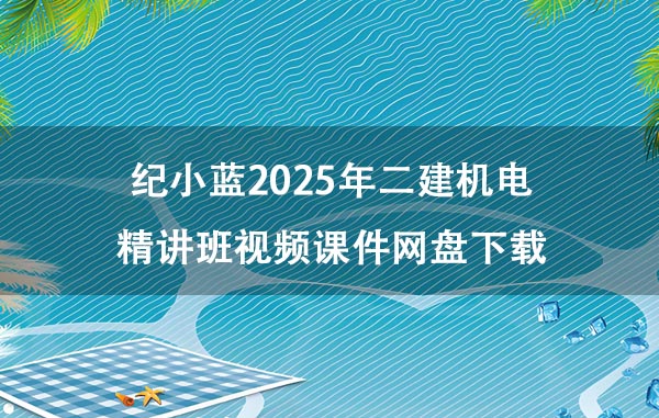 纪小蓝2025年二建机电精讲班视频课件网盘下载