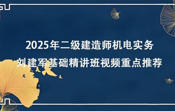 2025年二级建造师机电实务刘建军基础精讲班视频重点推荐