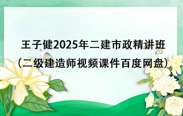 王子健2025年二建市政新教材精讲班课程（二级建造师视频课件百度网盘）